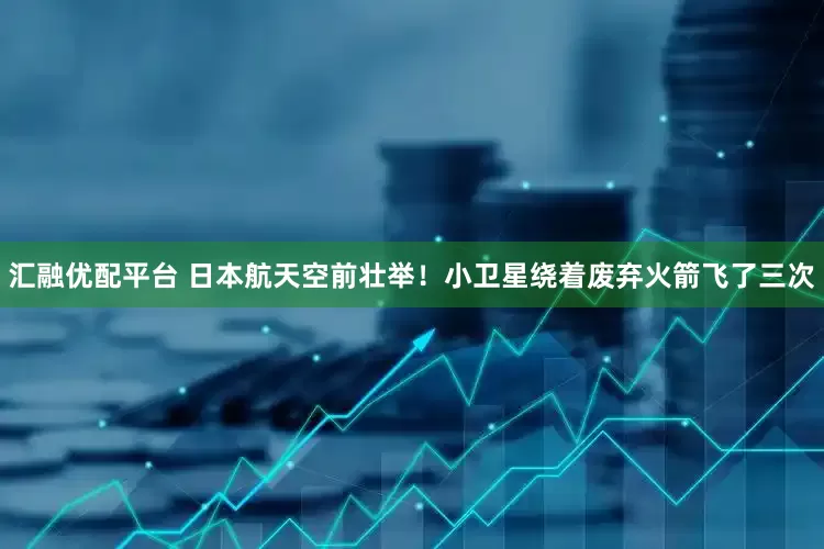 汇融优配平台 日本航天空前壮举！小卫星绕着废弃火箭飞了三次