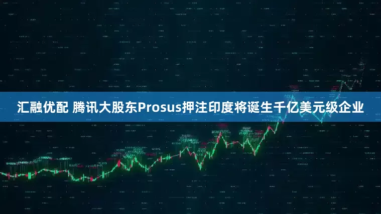 汇融优配 腾讯大股东Prosus押注印度将诞生千亿美元级企业