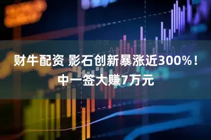 财牛配资 影石创新暴涨近300%！中一签大赚7万元