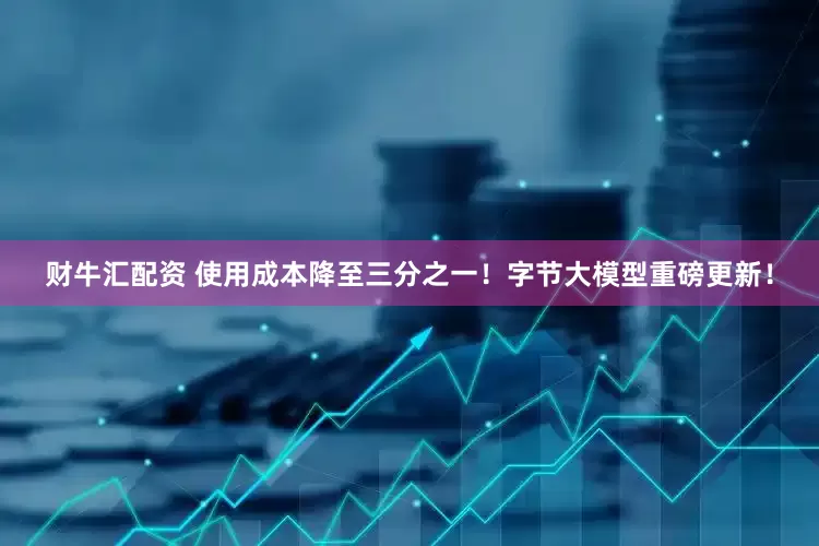 财牛汇配资 使用成本降至三分之一！字节大模型重磅更新！
