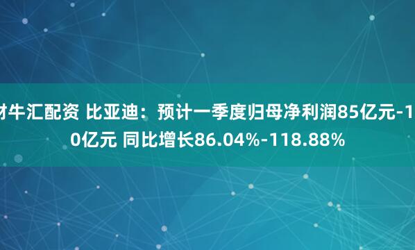 财牛汇配资 比亚迪：预计一季度归母净利润85亿元-100亿元 同比增长86.04%-118.88%