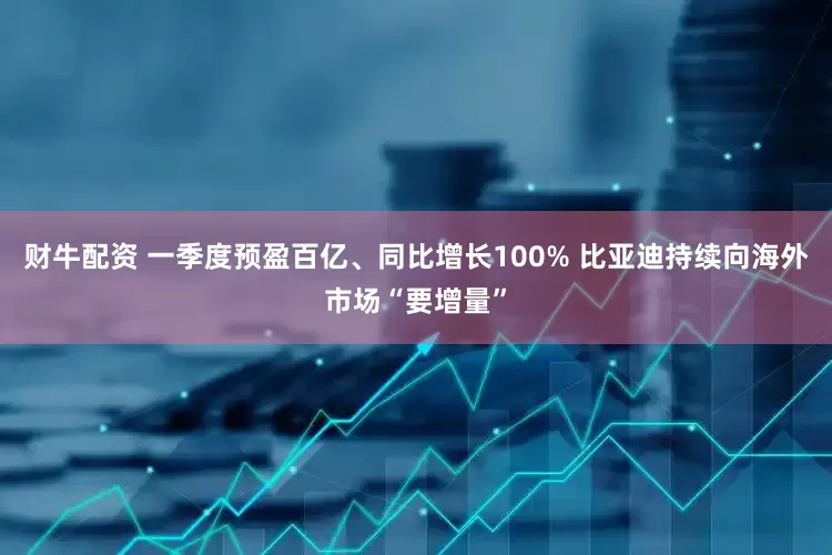 财牛配资 一季度预盈百亿、同比增长100% 比亚迪持续向海外市场“要增量”