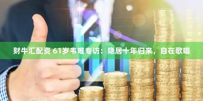 财牛汇配资 61岁韦唯专访：隐居十年归来，自在歌唱