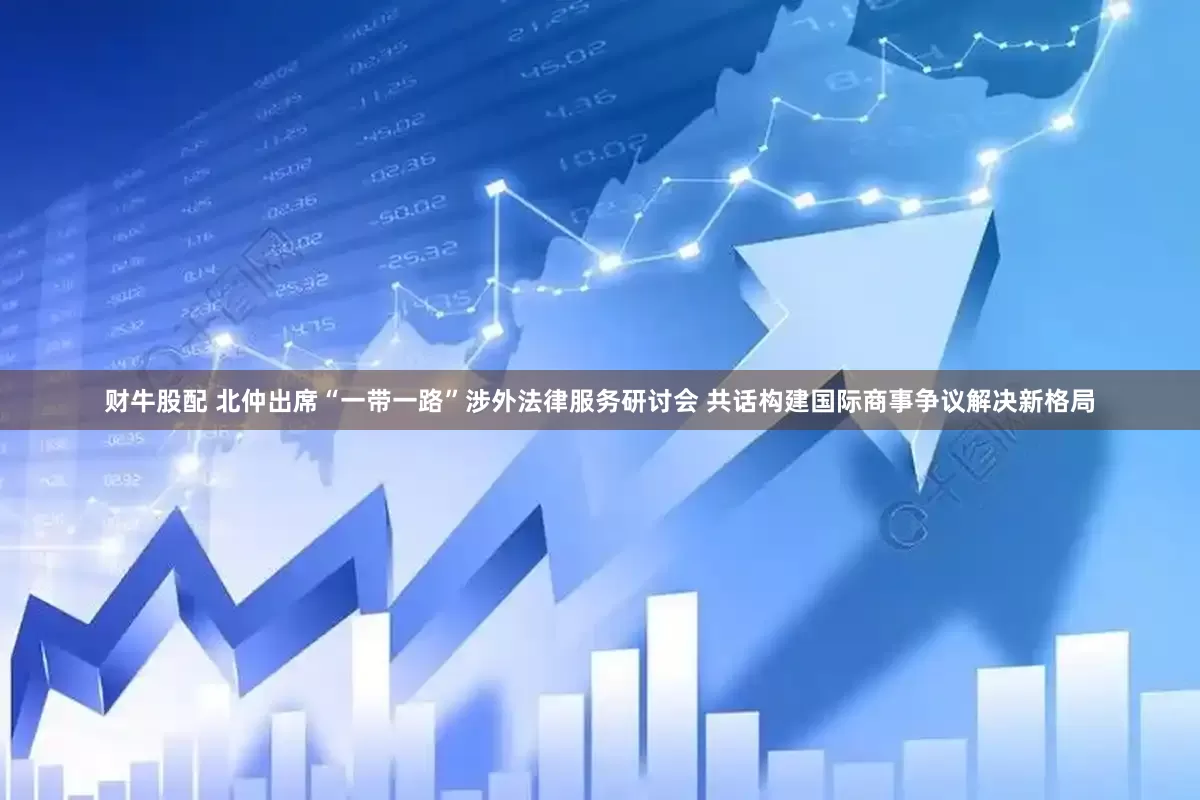 财牛股配 北仲出席“一带一路”涉外法律服务研讨会 共话构建国际商事争议解决新格局