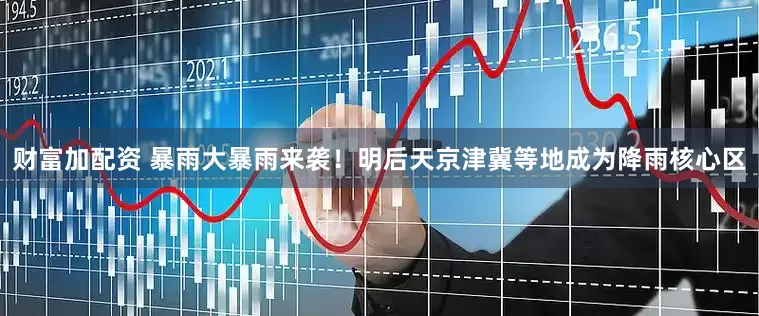 财富加配资 暴雨大暴雨来袭！明后天京津冀等地成为降雨核心区