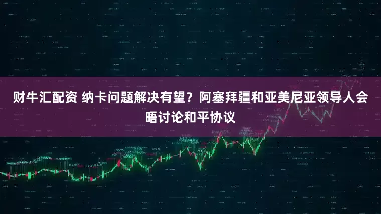 财牛汇配资 纳卡问题解决有望？阿塞拜疆和亚美尼亚领导人会晤讨论和平协议