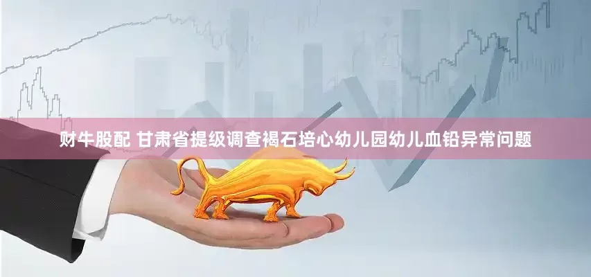 财牛股配 甘肃省提级调查褐石培心幼儿园幼儿血铅异常问题
