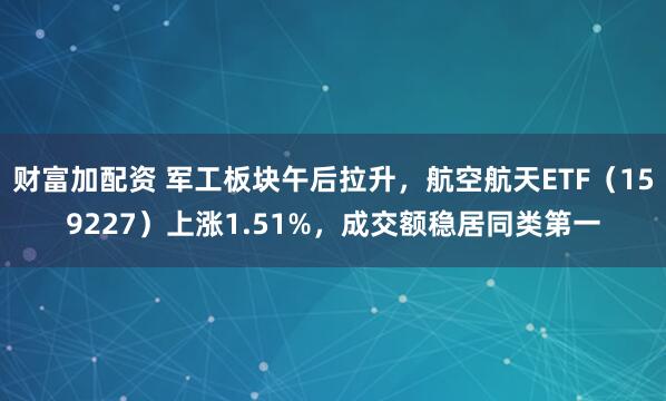 财富加配资 军工板块午后拉升，航空航天ETF（159227）上涨1.51%，成交额稳居同类第一