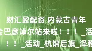 财汇盈配资 内蒙古青年粉丝见面会巴彦淖尔站来啦！！！_活动_杭锦后旗_泽雅居