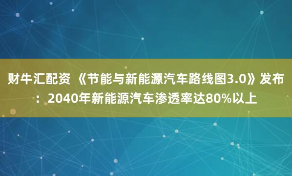 财牛汇配资 《节能与新能源汽车路线图3.0》发布：2040年新能源汽车渗透率达80%以上